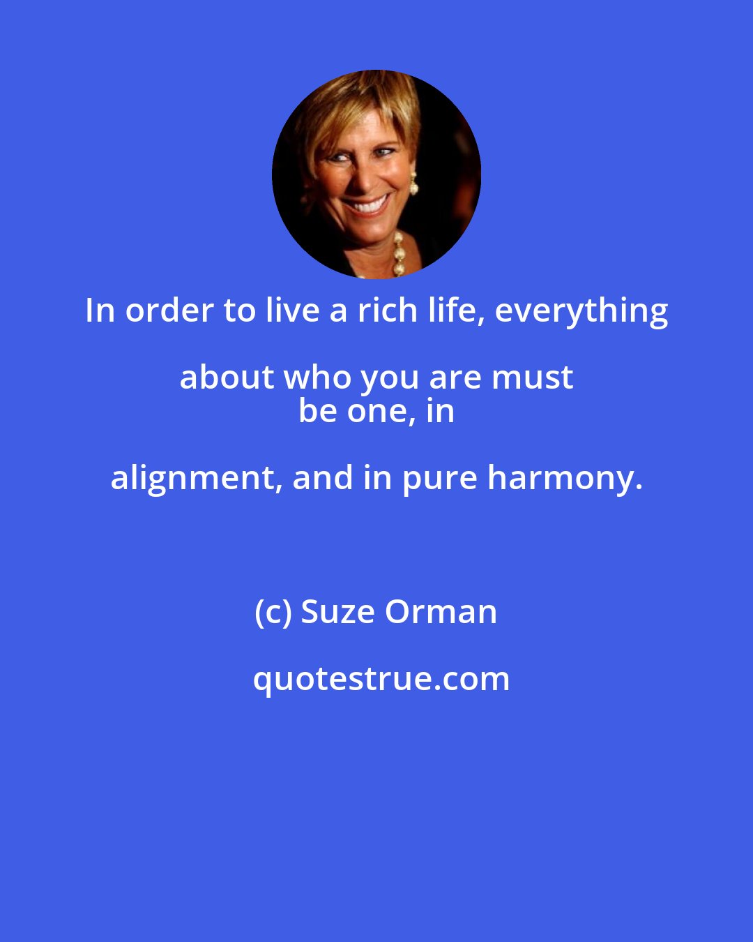 Suze Orman: In order to live a rich life, everything about who you are must 
 be one, in alignment, and in pure harmony.