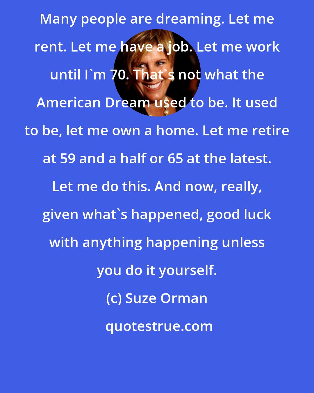 Suze Orman: Many people are dreaming. Let me rent. Let me have a job. Let me work until I'm 70. That's not what the American Dream used to be. It used to be, let me own a home. Let me retire at 59 and a half or 65 at the latest. Let me do this. And now, really, given what's happened, good luck with anything happening unless you do it yourself.