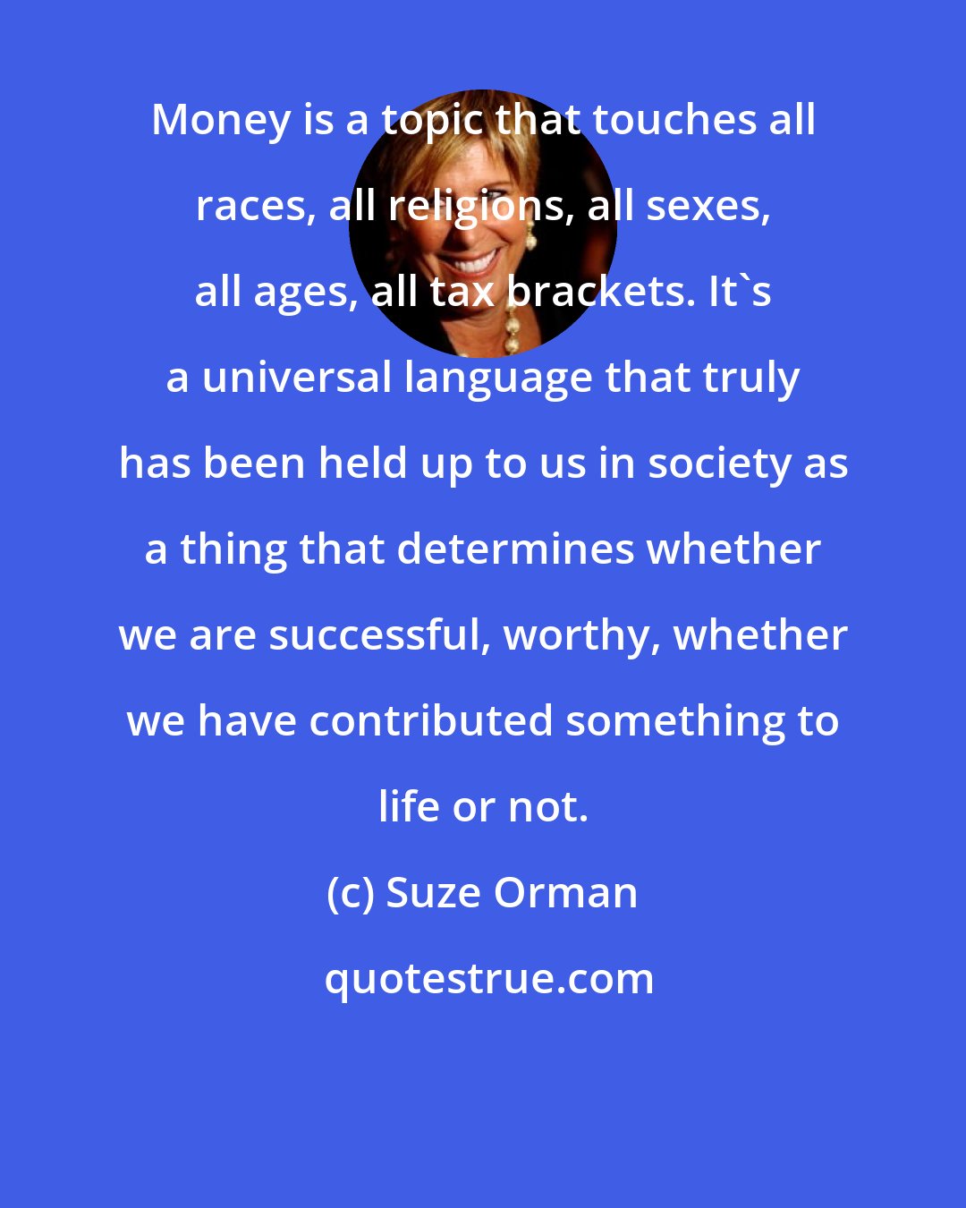 Suze Orman: Money is a topic that touches all races, all religions, all sexes, all ages, all tax brackets. It's a universal language that truly has been held up to us in society as a thing that determines whether we are successful, worthy, whether we have contributed something to life or not.