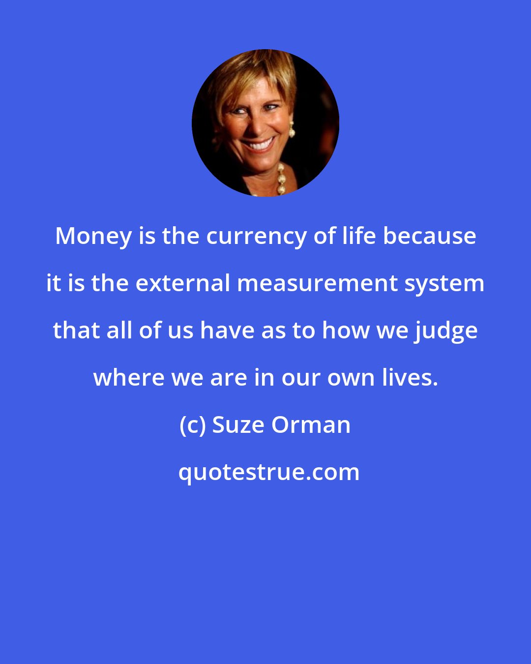 Suze Orman: Money is the currency of life because it is the external measurement system that all of us have as to how we judge where we are in our own lives.