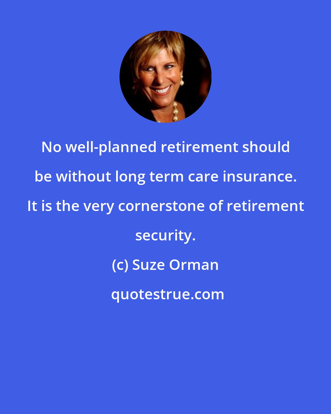 Suze Orman: No well-planned retirement should be without long term care insurance. It is the very cornerstone of retirement security.