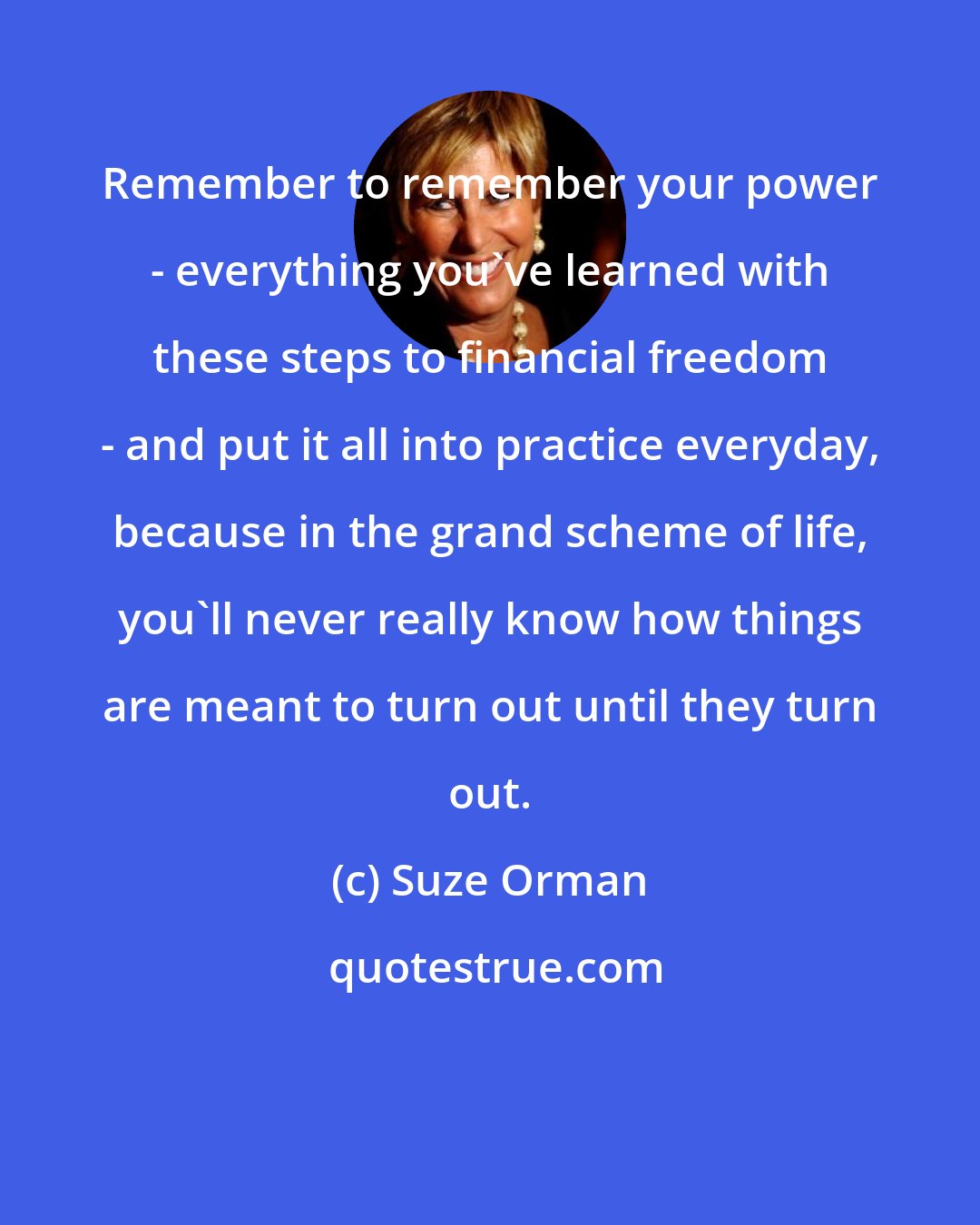 Suze Orman: Remember to remember your power - everything you've learned with these steps to financial freedom - and put it all into practice everyday, because in the grand scheme of life, you'll never really know how things are meant to turn out until they turn out.