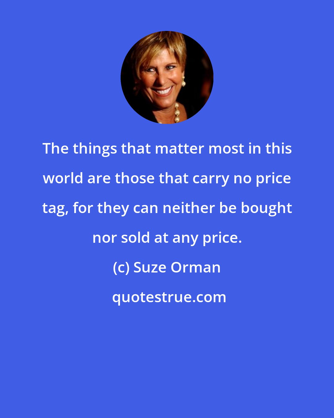 Suze Orman: The things that matter most in this world are those that carry no price tag, for they can neither be bought nor sold at any price.