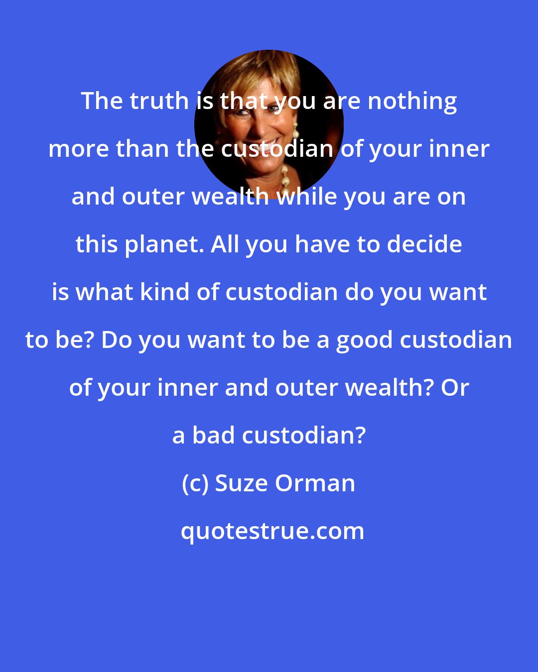 Suze Orman: The truth is that you are nothing more than the custodian of your inner and outer wealth while you are on this planet. All you have to decide is what kind of custodian do you want to be? Do you want to be a good custodian of your inner and outer wealth? Or a bad custodian?