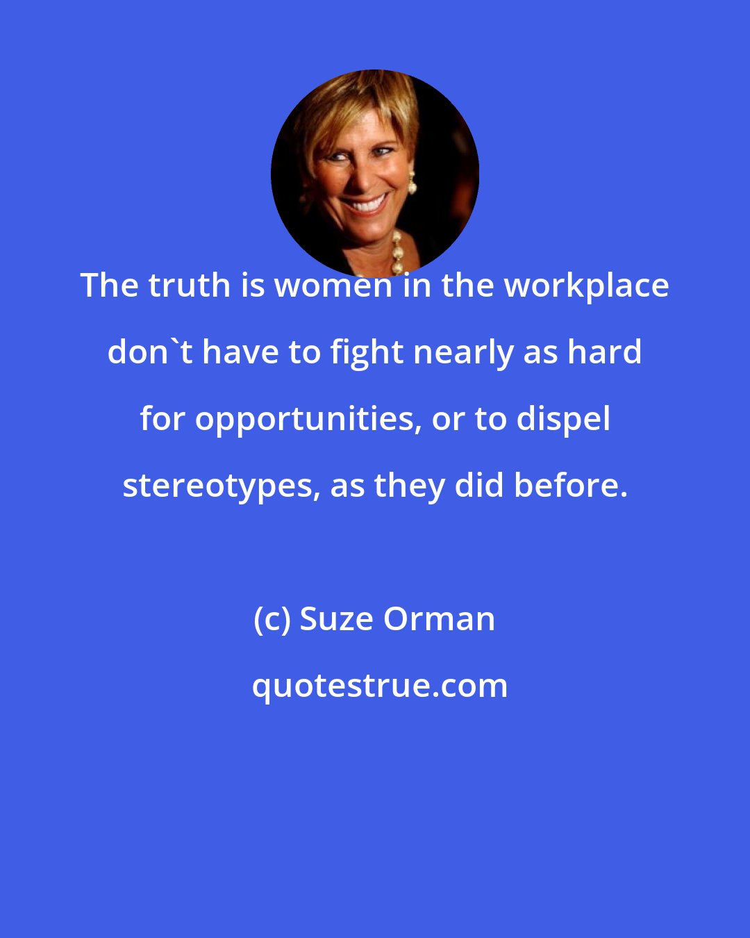 Suze Orman: The truth is women in the workplace don't have to fight nearly as hard for opportunities, or to dispel stereotypes, as they did before.