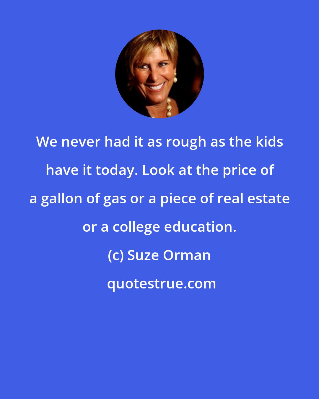 Suze Orman: We never had it as rough as the kids have it today. Look at the price of a gallon of gas or a piece of real estate or a college education.