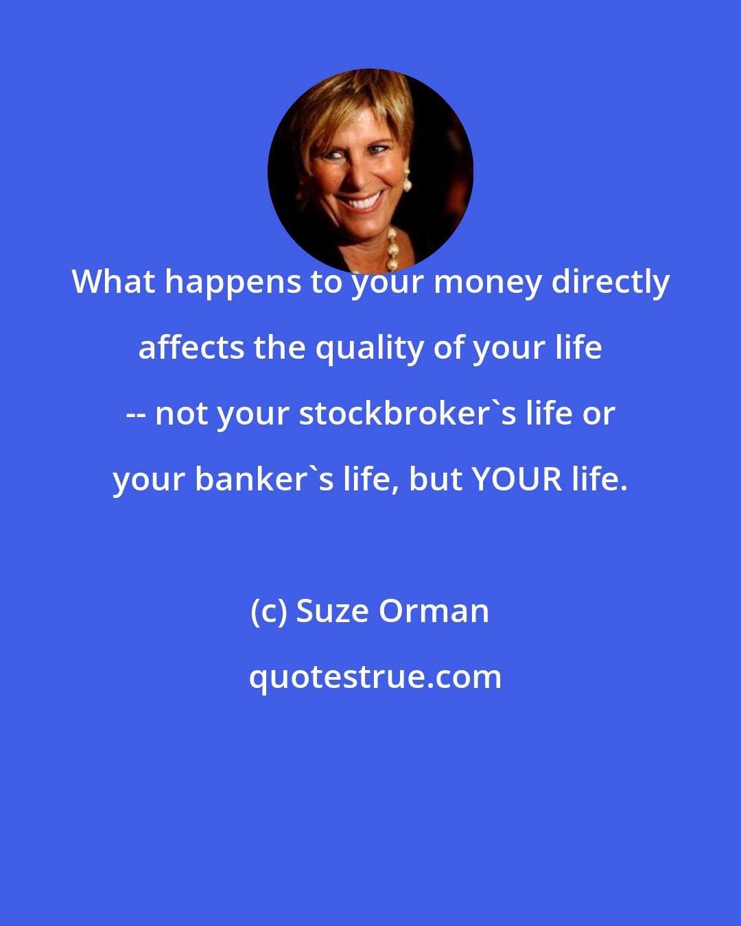 Suze Orman: What happens to your money directly affects the quality of your life -- not your stockbroker's life or your banker's life, but YOUR life.