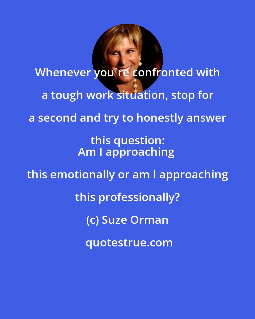 Suze Orman: Whenever you're confronted with a tough work situation, stop for a second and try to honestly answer this question: 
Am I approaching this emotionally or am I approaching this professionally?