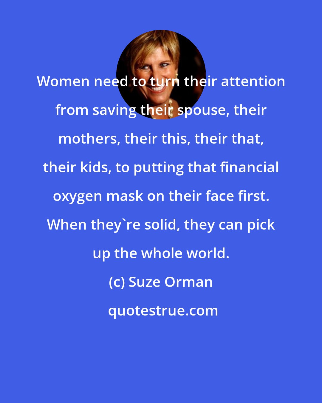 Suze Orman: Women need to turn their attention from saving their spouse, their mothers, their this, their that, their kids, to putting that financial oxygen mask on their face first. When they're solid, they can pick up the whole world.