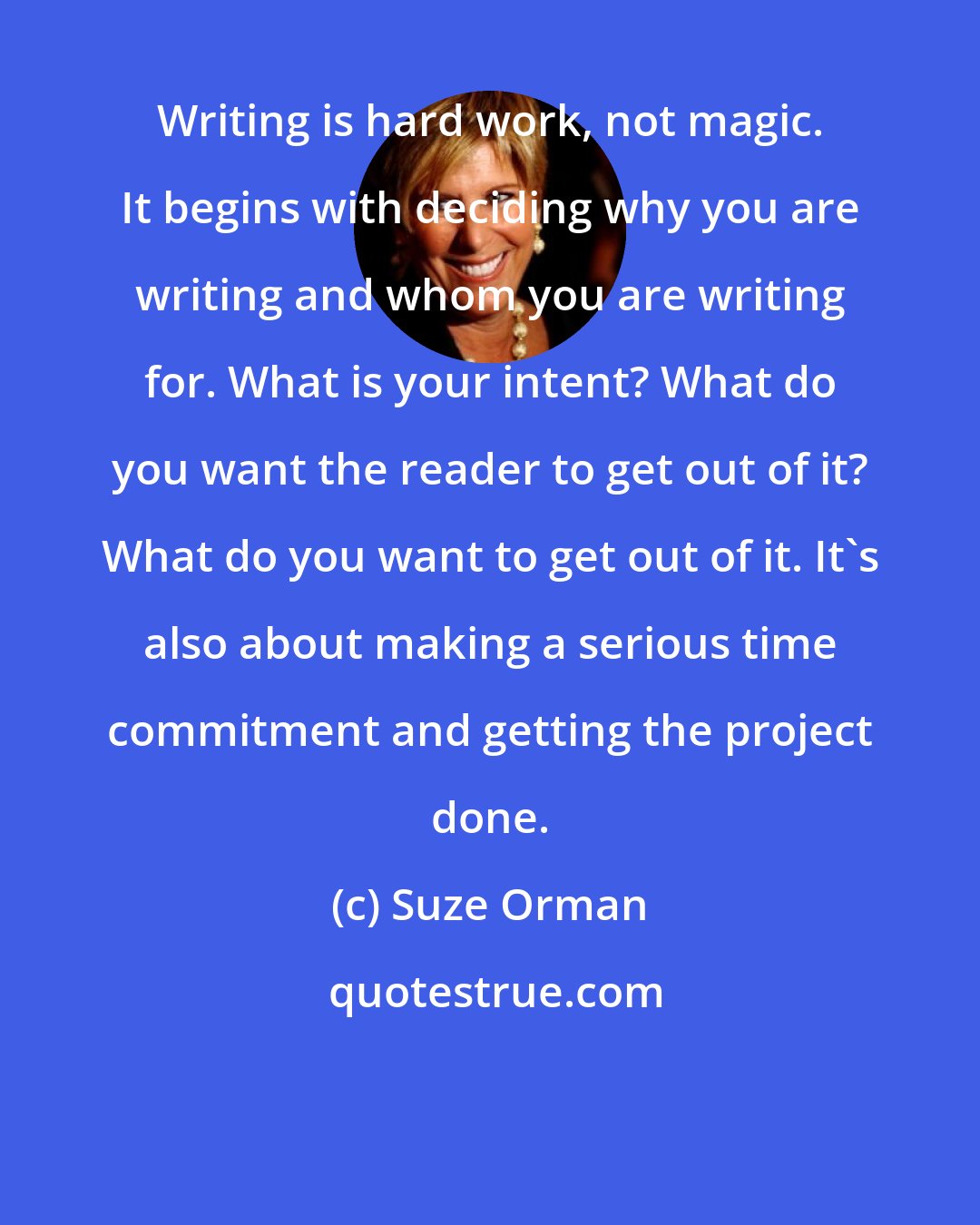 Suze Orman: Writing is hard work, not magic. It begins with deciding why you are writing and whom you are writing for. What is your intent? What do you want the reader to get out of it? What do you want to get out of it. It's also about making a serious time commitment and getting the project done.