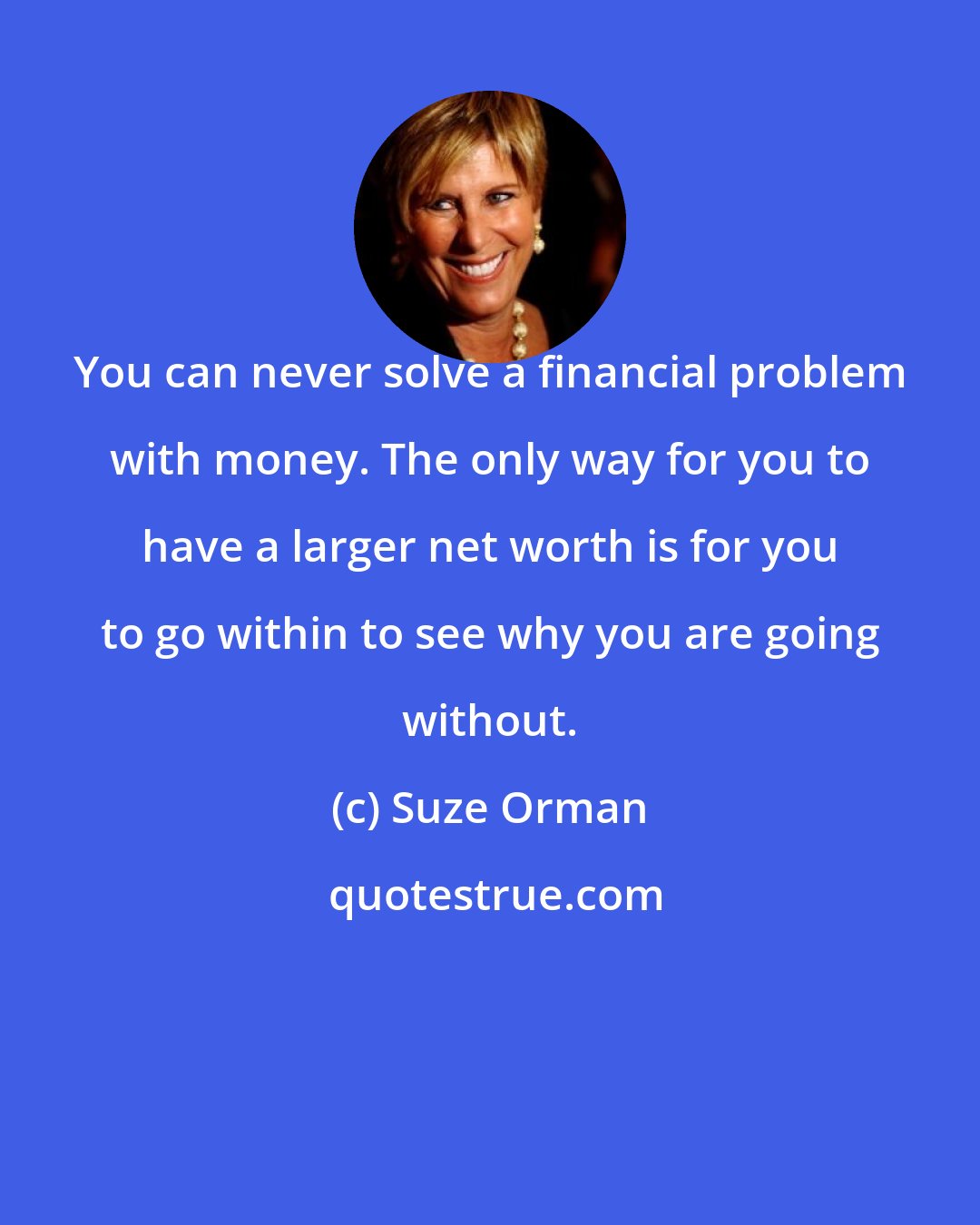 Suze Orman: You can never solve a financial problem with money. The only way for you to have a larger net worth is for you to go within to see why you are going without.