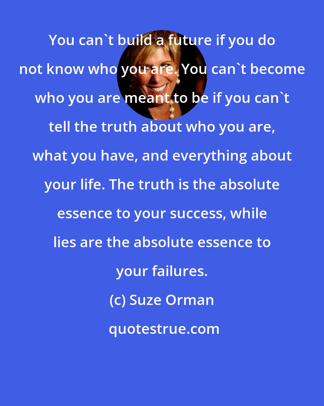 Suze Orman: You can't build a future if you do not know who you are. You can't become who you are meant to be if you can't tell the truth about who you are, what you have, and everything about your life. The truth is the absolute essence to your success, while lies are the absolute essence to your failures.