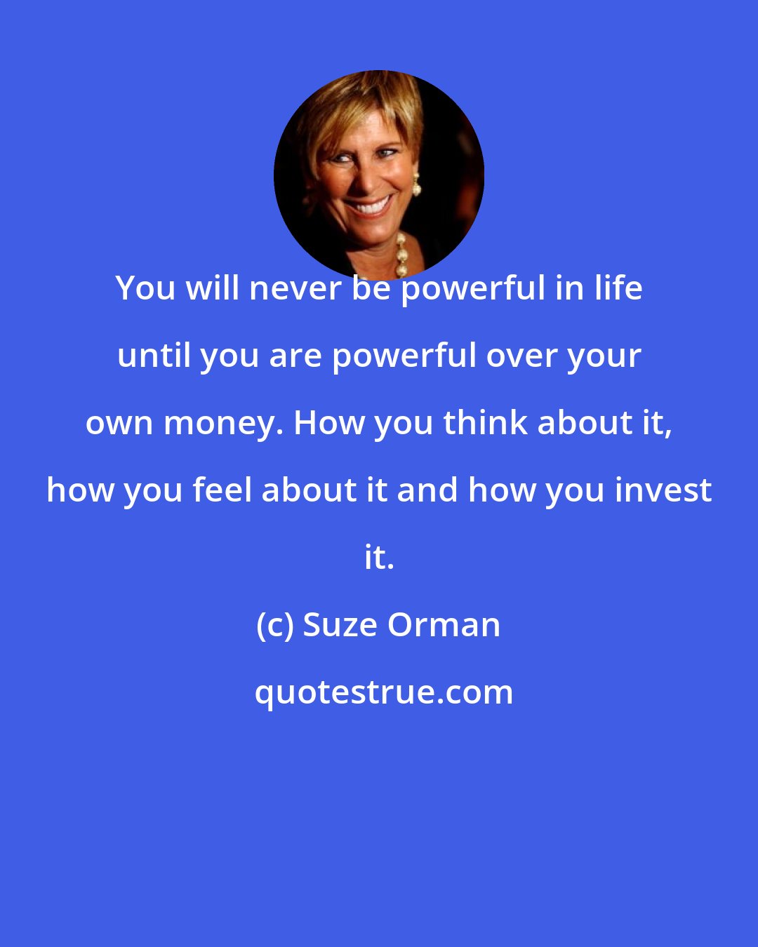 Suze Orman: You will never be powerful in life until you are powerful over your own money. How you think about it, how you feel about it and how you invest it.