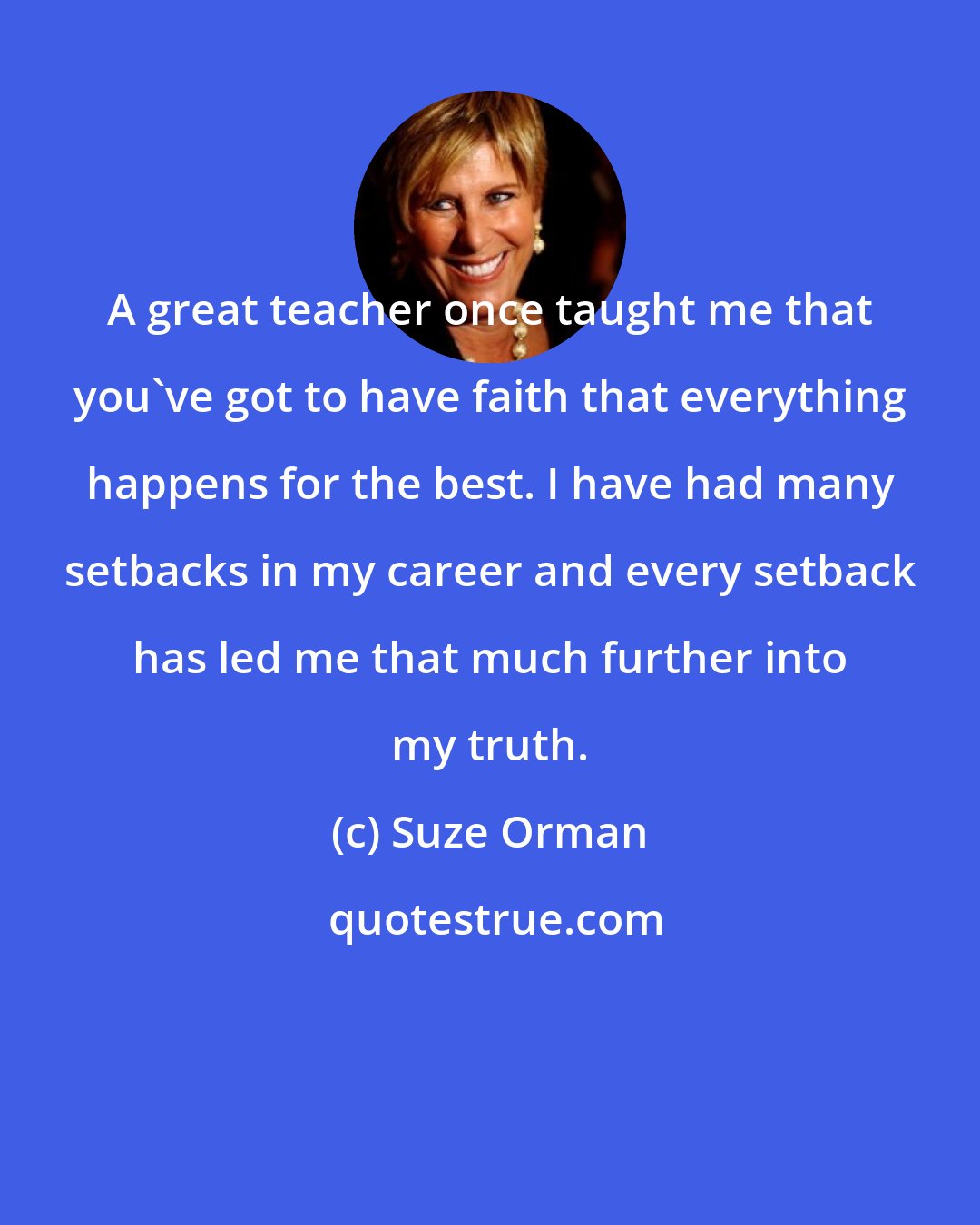 Suze Orman: A great teacher once taught me that you've got to have faith that everything happens for the best. I have had many setbacks in my career and every setback has led me that much further into my truth.