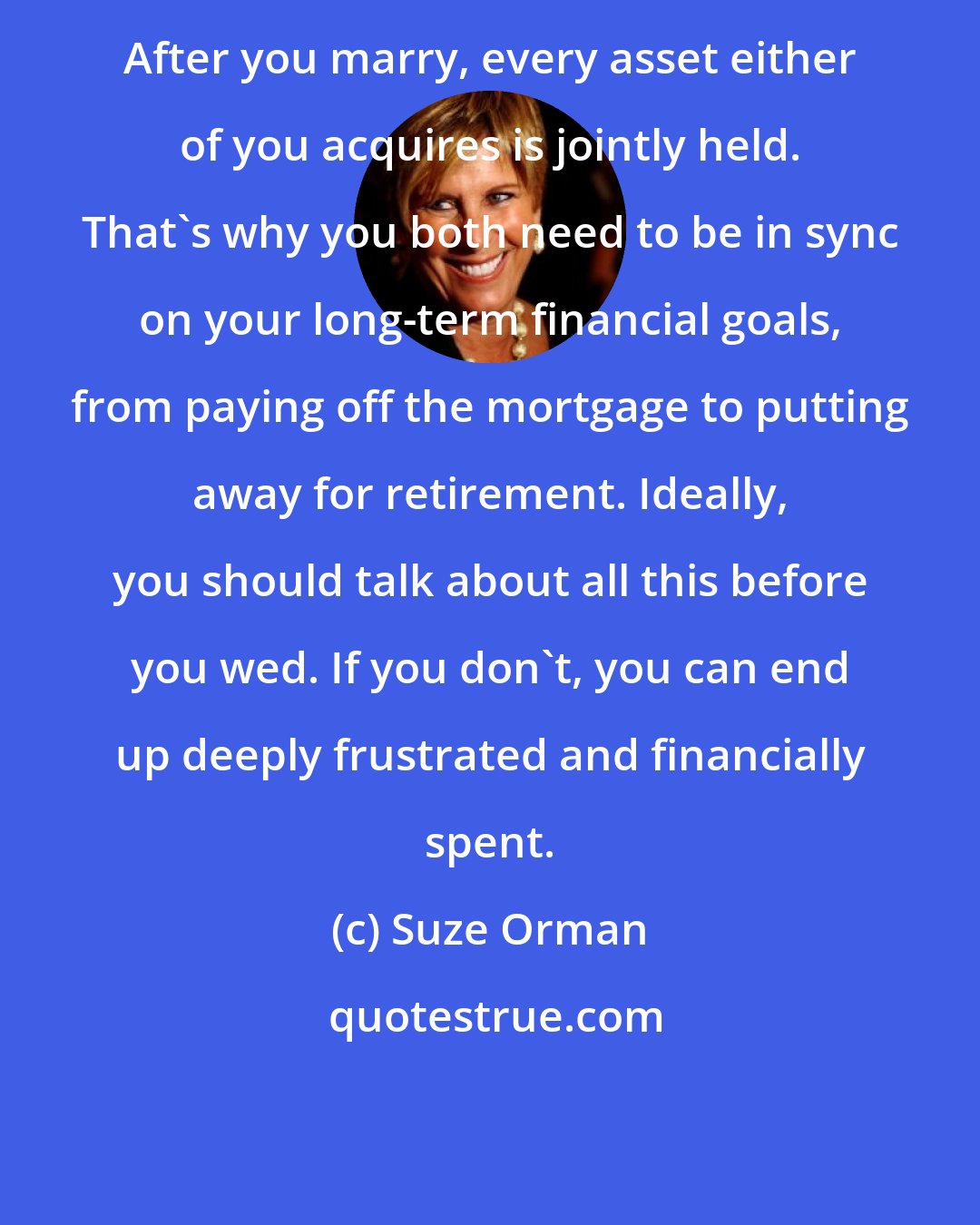 Suze Orman: After you marry, every asset either of you acquires is jointly held. That's why you both need to be in sync on your long-term financial goals, from paying off the mortgage to putting away for retirement. Ideally, you should talk about all this before you wed. If you don't, you can end up deeply frustrated and financially spent.