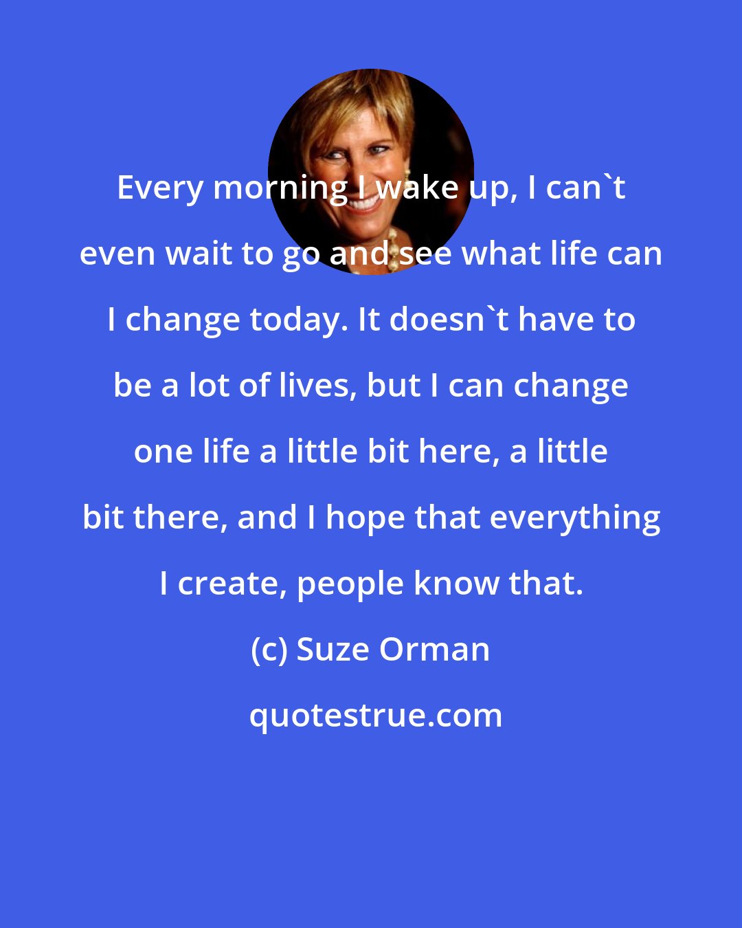 Suze Orman: Every morning I wake up, I can't even wait to go and see what life can I change today. It doesn't have to be a lot of lives, but I can change one life a little bit here, a little bit there, and I hope that everything I create, people know that.