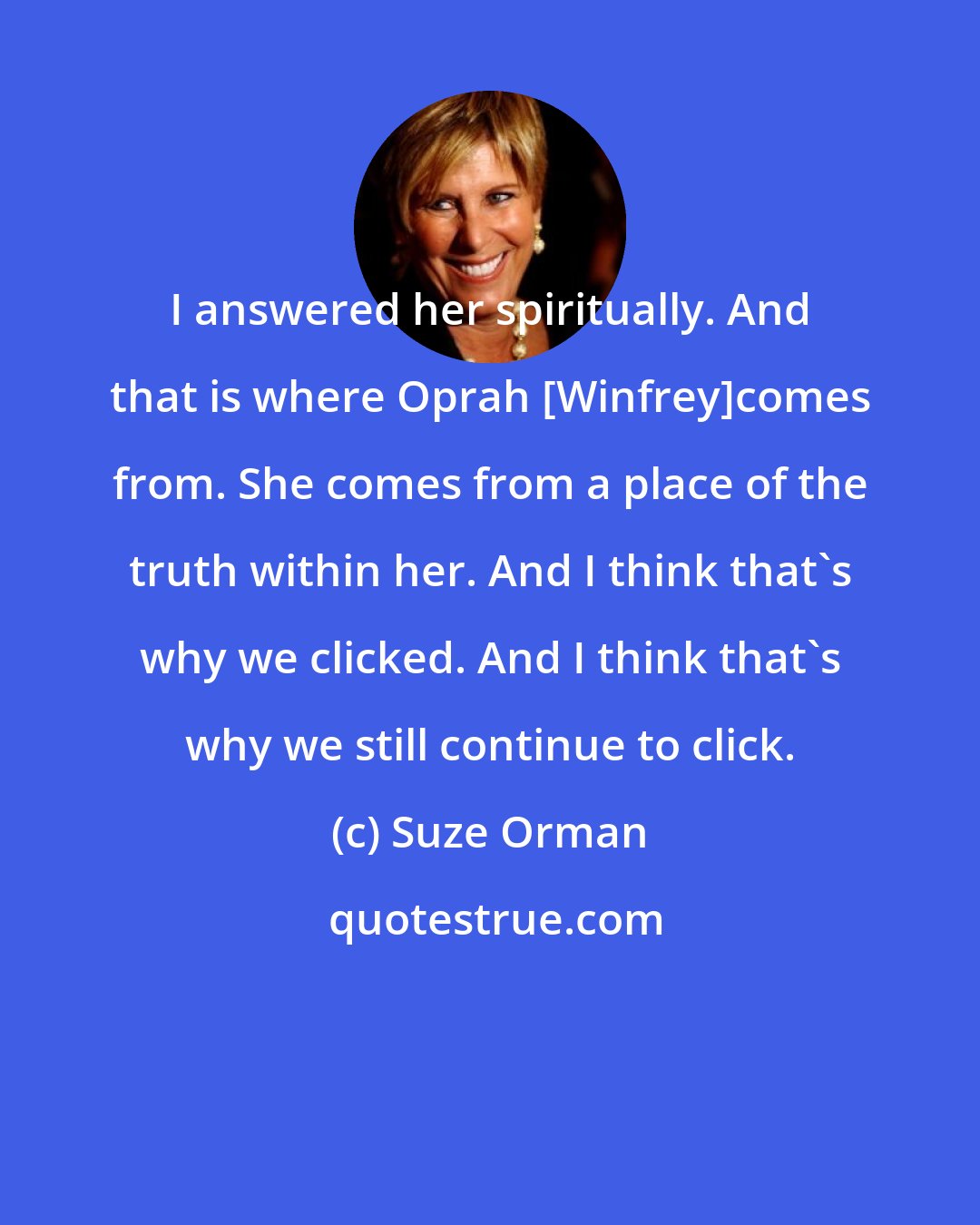 Suze Orman: I answered her spiritually. And that is where Oprah [Winfrey]comes from. She comes from a place of the truth within her. And I think that's why we clicked. And I think that's why we still continue to click.