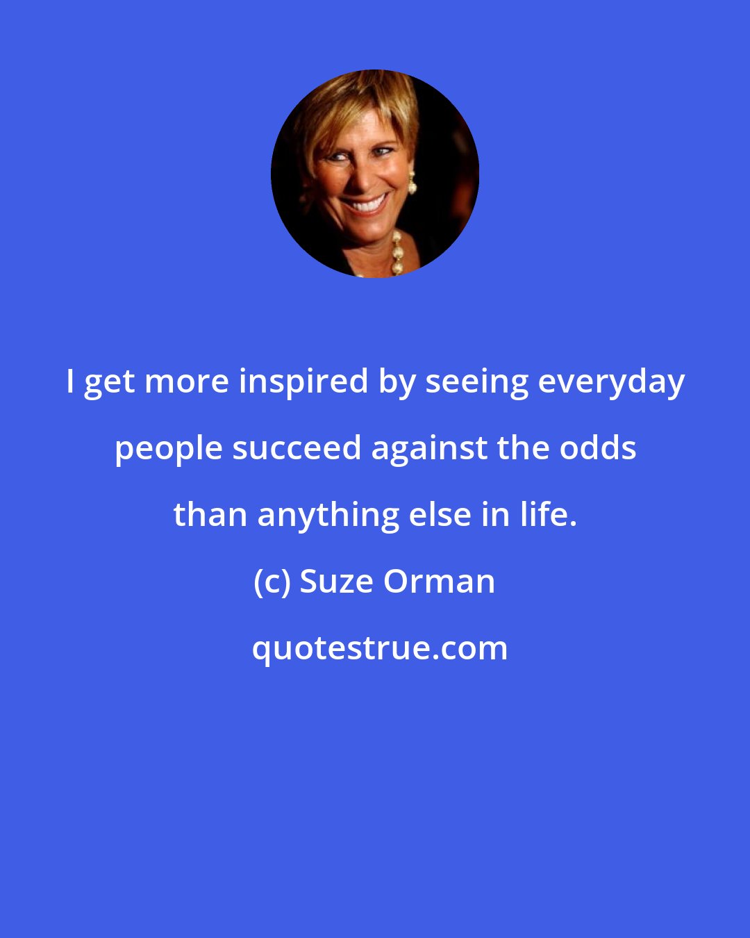 Suze Orman: I get more inspired by seeing everyday people succeed against the odds than anything else in life.