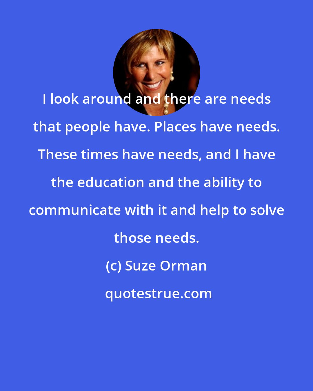 Suze Orman: I look around and there are needs that people have. Places have needs. These times have needs, and I have the education and the ability to communicate with it and help to solve those needs.