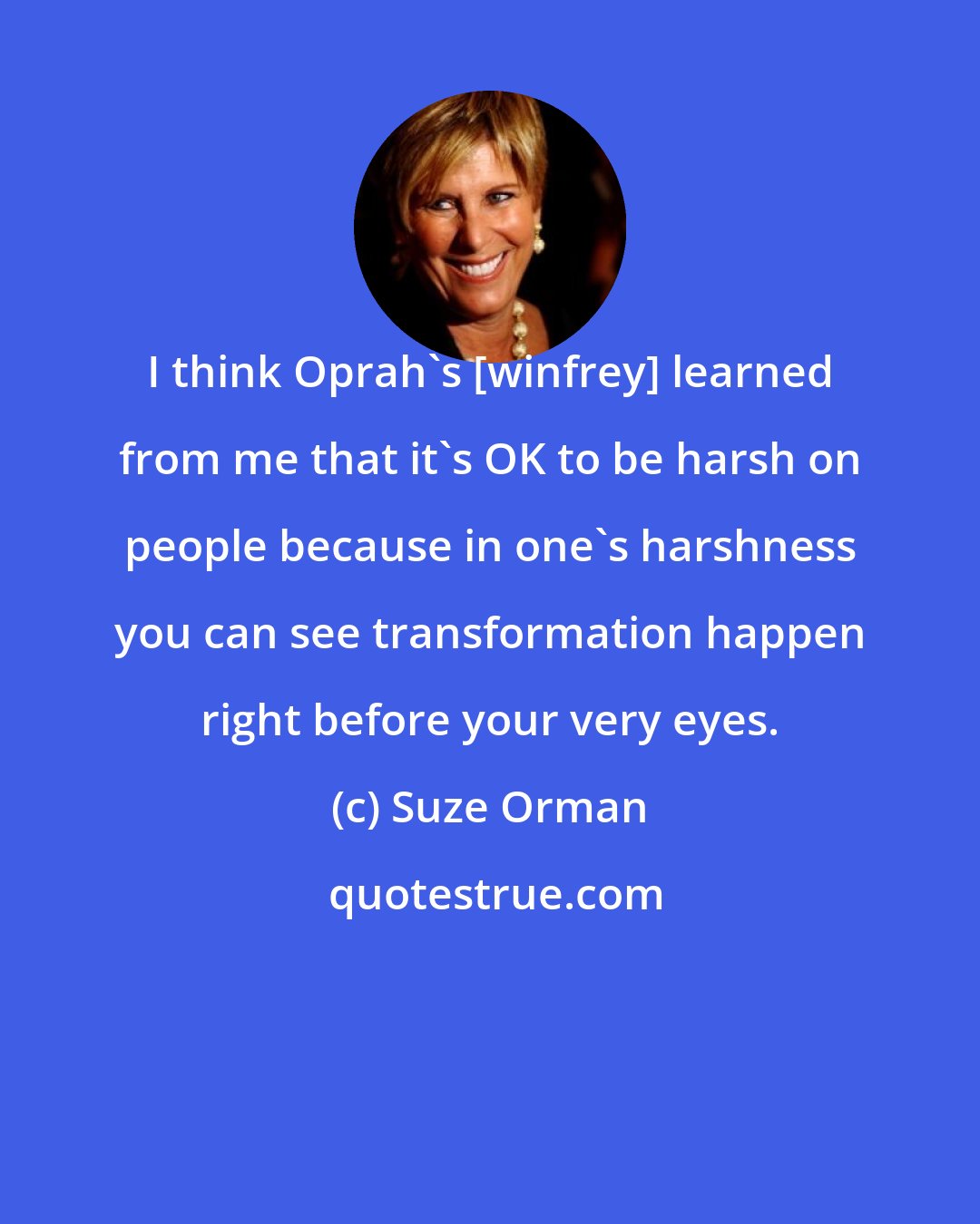 Suze Orman: I think Oprah's [winfrey] learned from me that it's OK to be harsh on people because in one's harshness you can see transformation happen right before your very eyes.