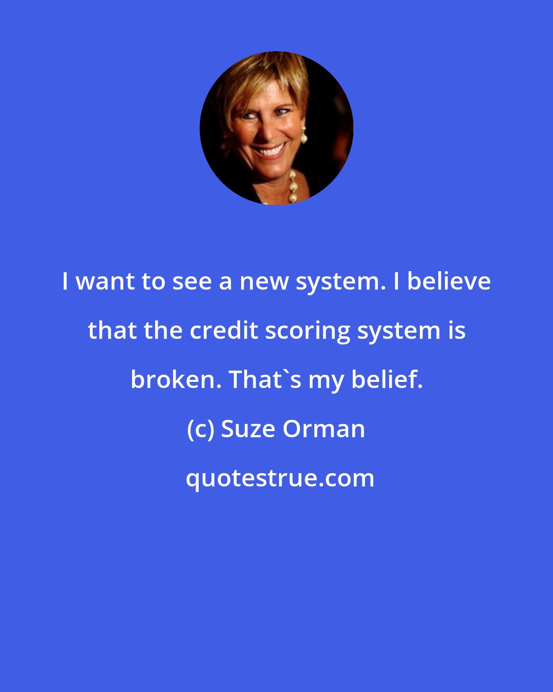 Suze Orman: I want to see a new system. I believe that the credit scoring system is broken. That's my belief.