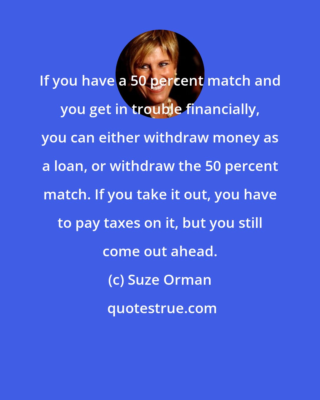 Suze Orman: If you have a 50 percent match and you get in trouble financially, you can either withdraw money as a loan, or withdraw the 50 percent match. If you take it out, you have to pay taxes on it, but you still come out ahead.