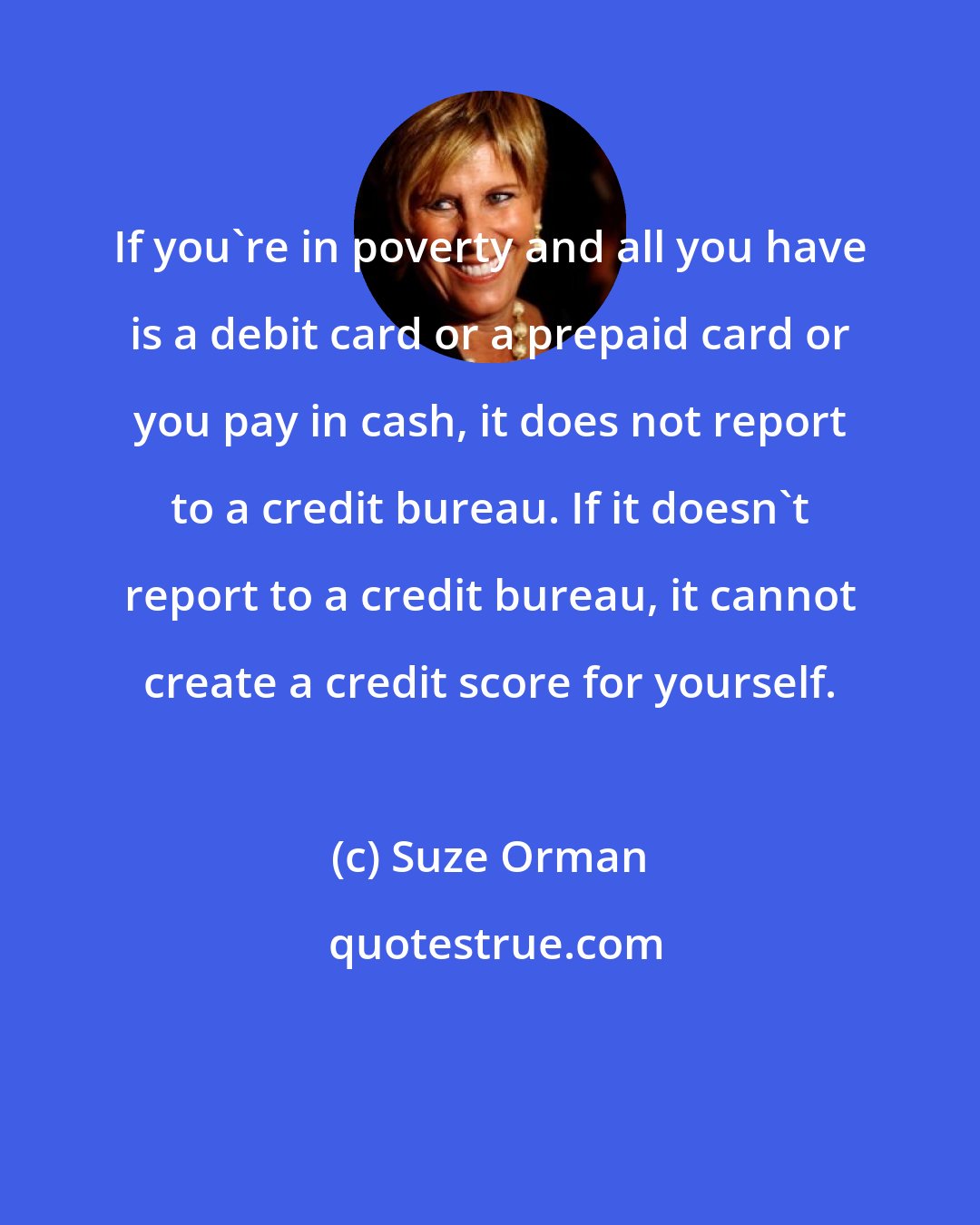 Suze Orman: If you're in poverty and all you have is a debit card or a prepaid card or you pay in cash, it does not report to a credit bureau. If it doesn't report to a credit bureau, it cannot create a credit score for yourself.