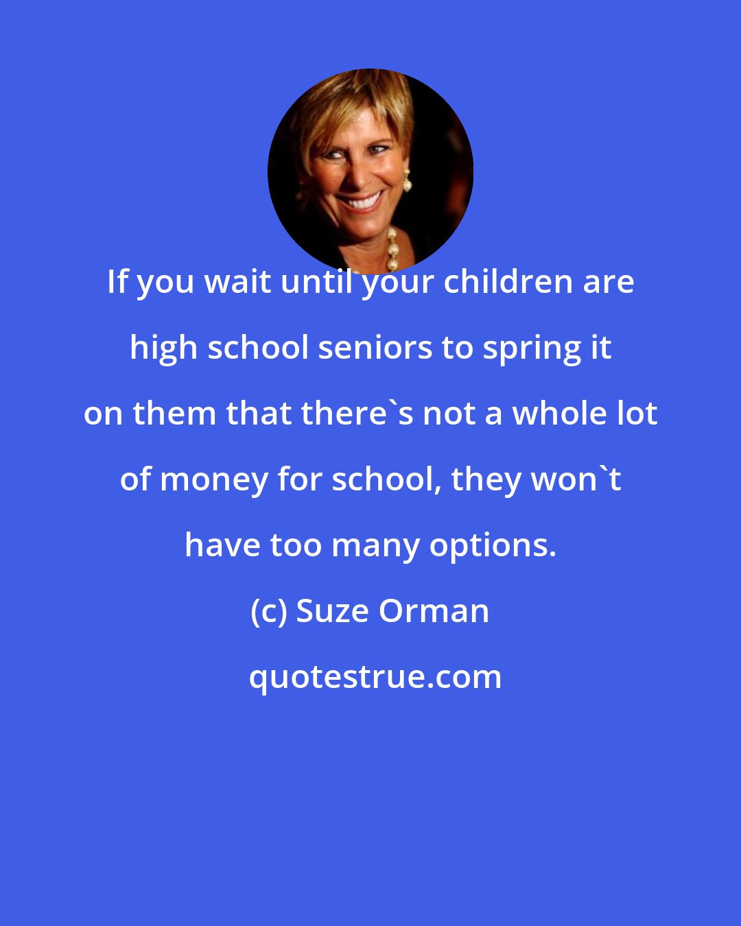 Suze Orman: If you wait until your children are high school seniors to spring it on them that there's not a whole lot of money for school, they won't have too many options.