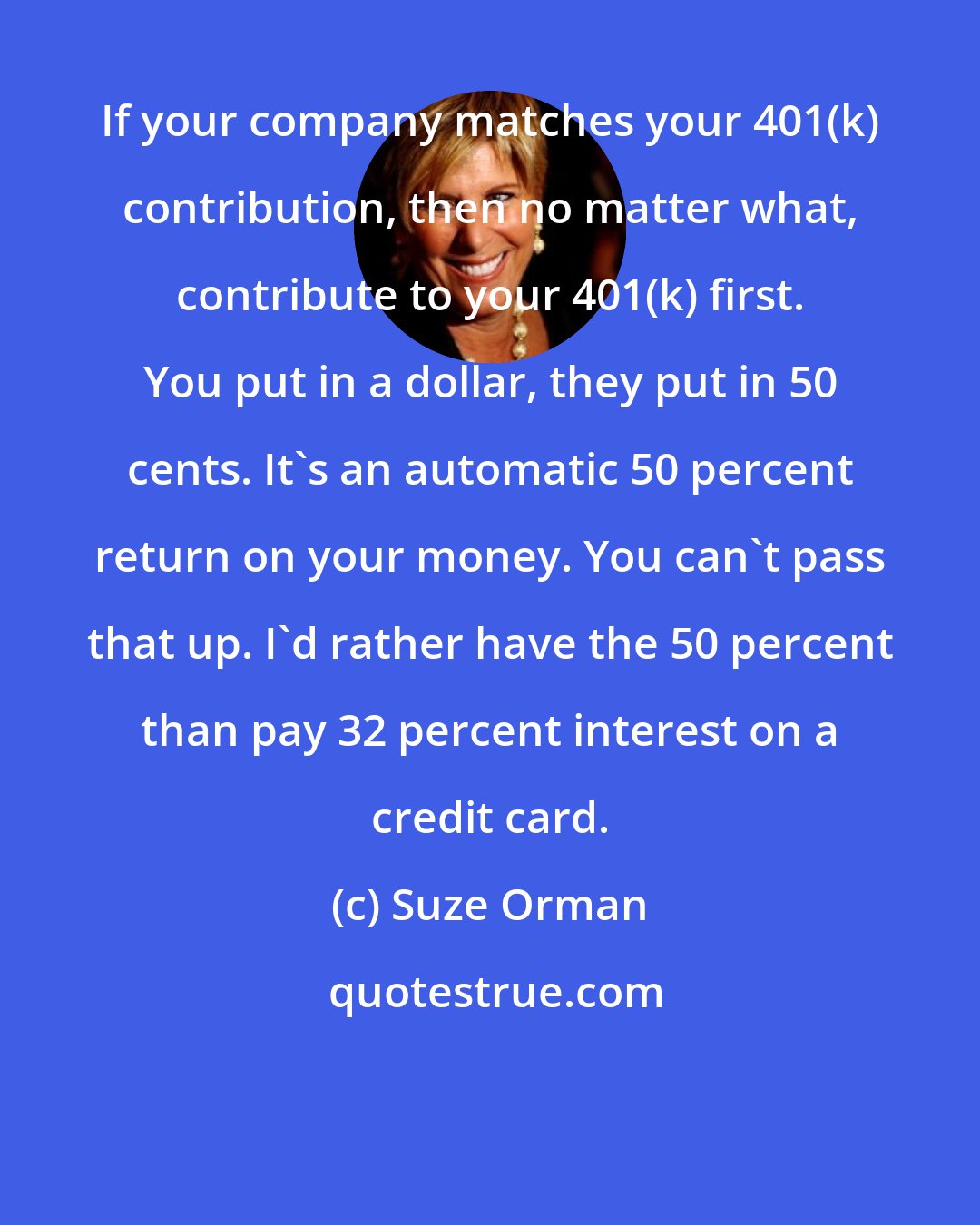 Suze Orman: If your company matches your 401(k) contribution, then no matter what, contribute to your 401(k) first. You put in a dollar, they put in 50 cents. It's an automatic 50 percent return on your money. You can't pass that up. I'd rather have the 50 percent than pay 32 percent interest on a credit card.