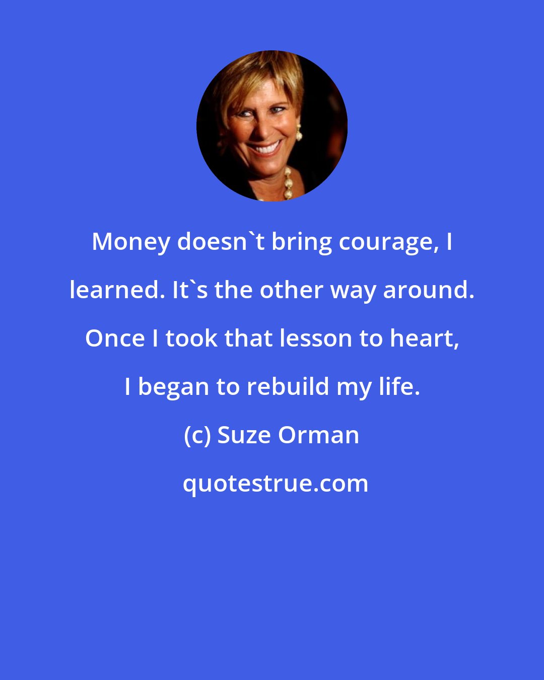 Suze Orman: Money doesn't bring courage, I learned. It's the other way around. Once I took that lesson to heart, I began to rebuild my life.