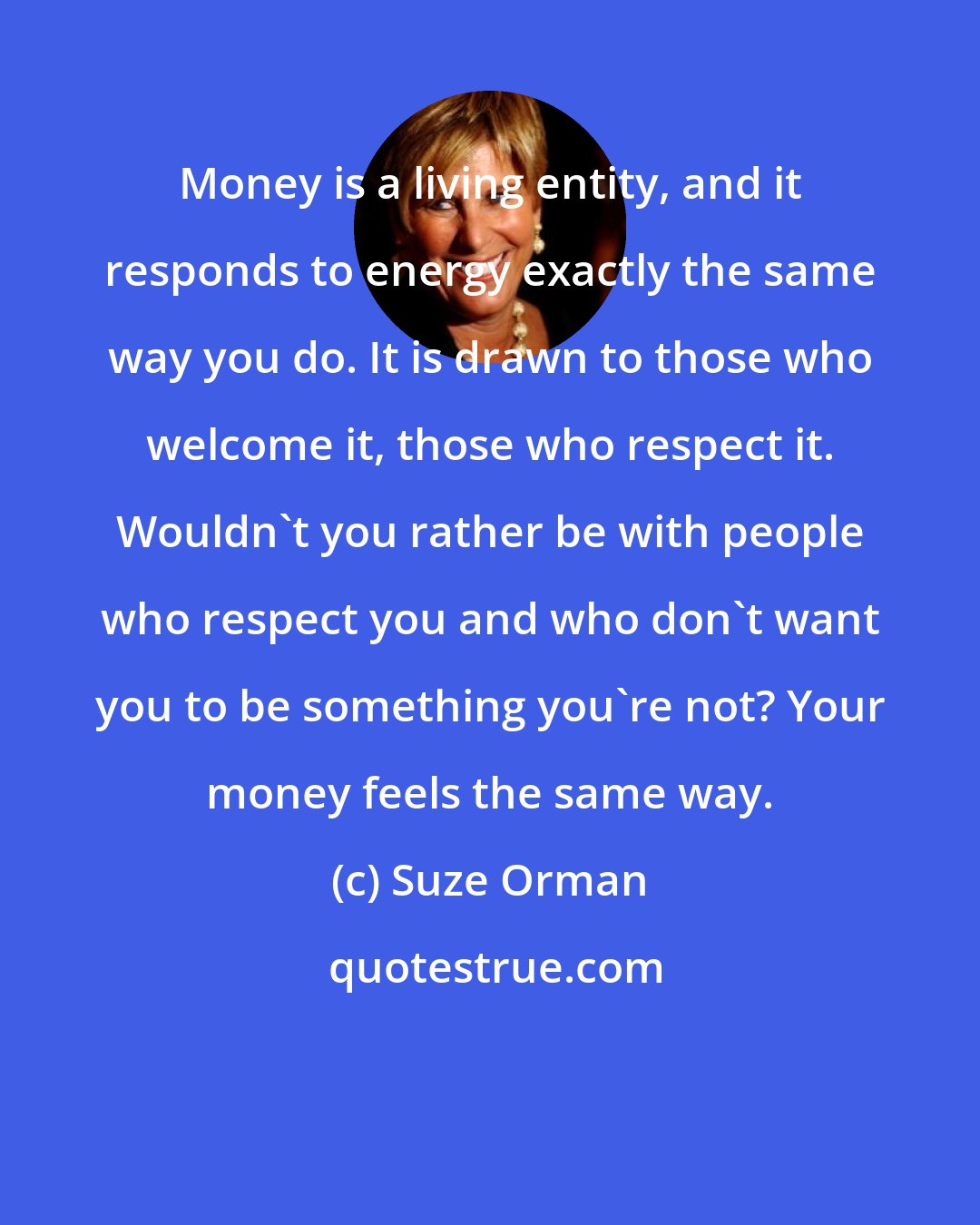 Suze Orman: Money is a living entity, and it responds to energy exactly the same way you do. It is drawn to those who welcome it, those who respect it. Wouldn't you rather be with people who respect you and who don't want you to be something you're not? Your money feels the same way.