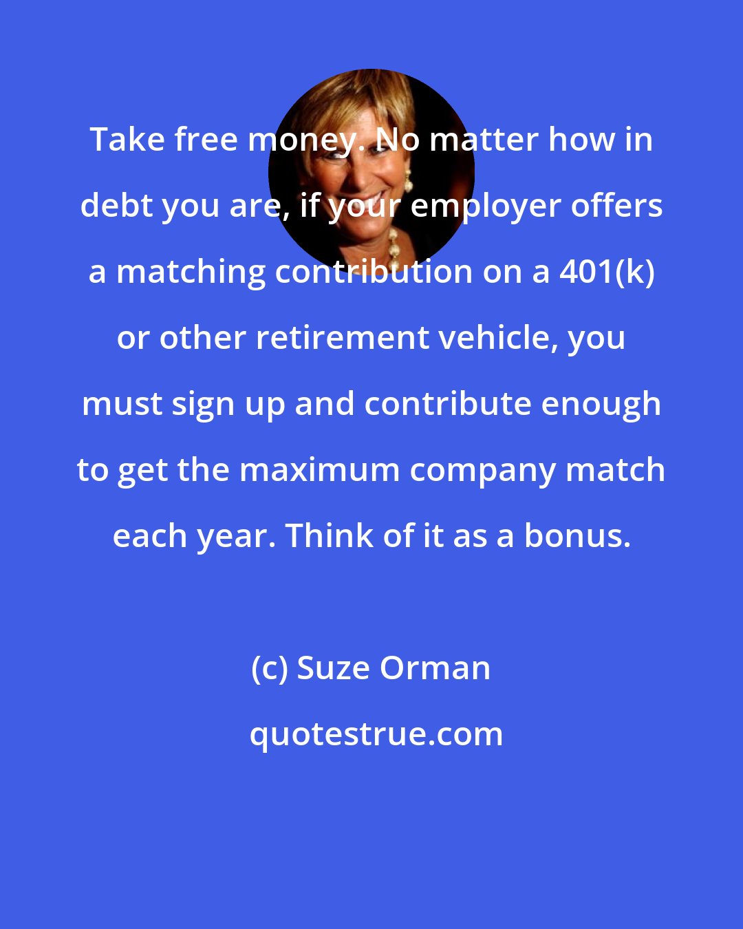 Suze Orman: Take free money. No matter how in debt you are, if your employer offers a matching contribution on a 401(k) or other retirement vehicle, you must sign up and contribute enough to get the maximum company match each year. Think of it as a bonus.