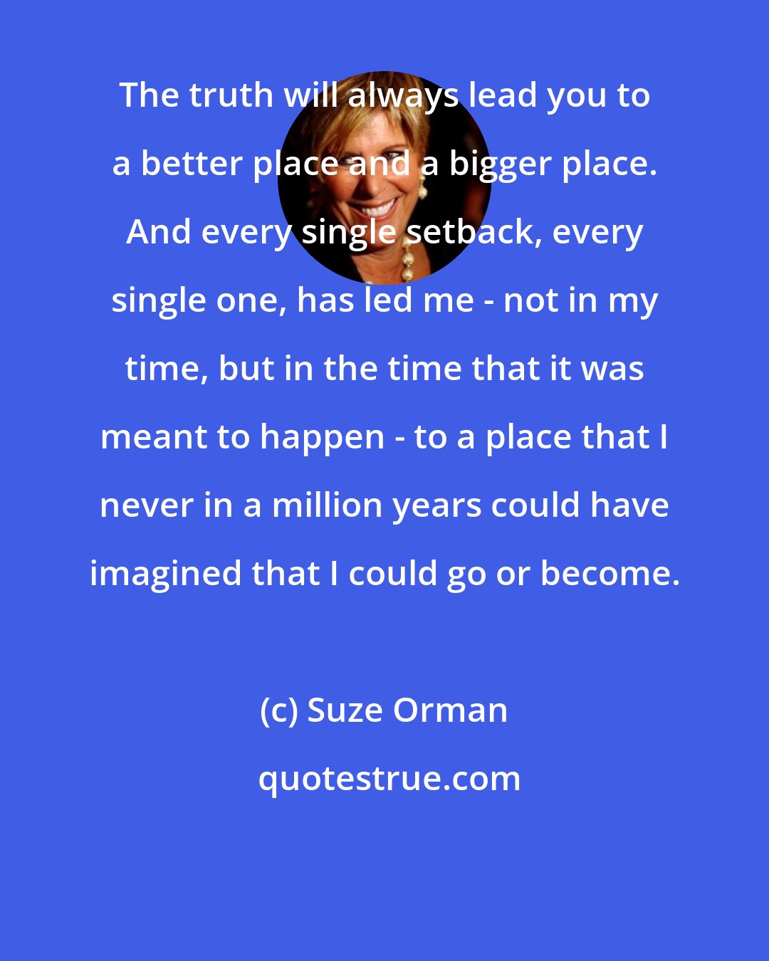 Suze Orman: The truth will always lead you to a better place and a bigger place. And every single setback, every single one, has led me - not in my time, but in the time that it was meant to happen - to a place that I never in a million years could have imagined that I could go or become.