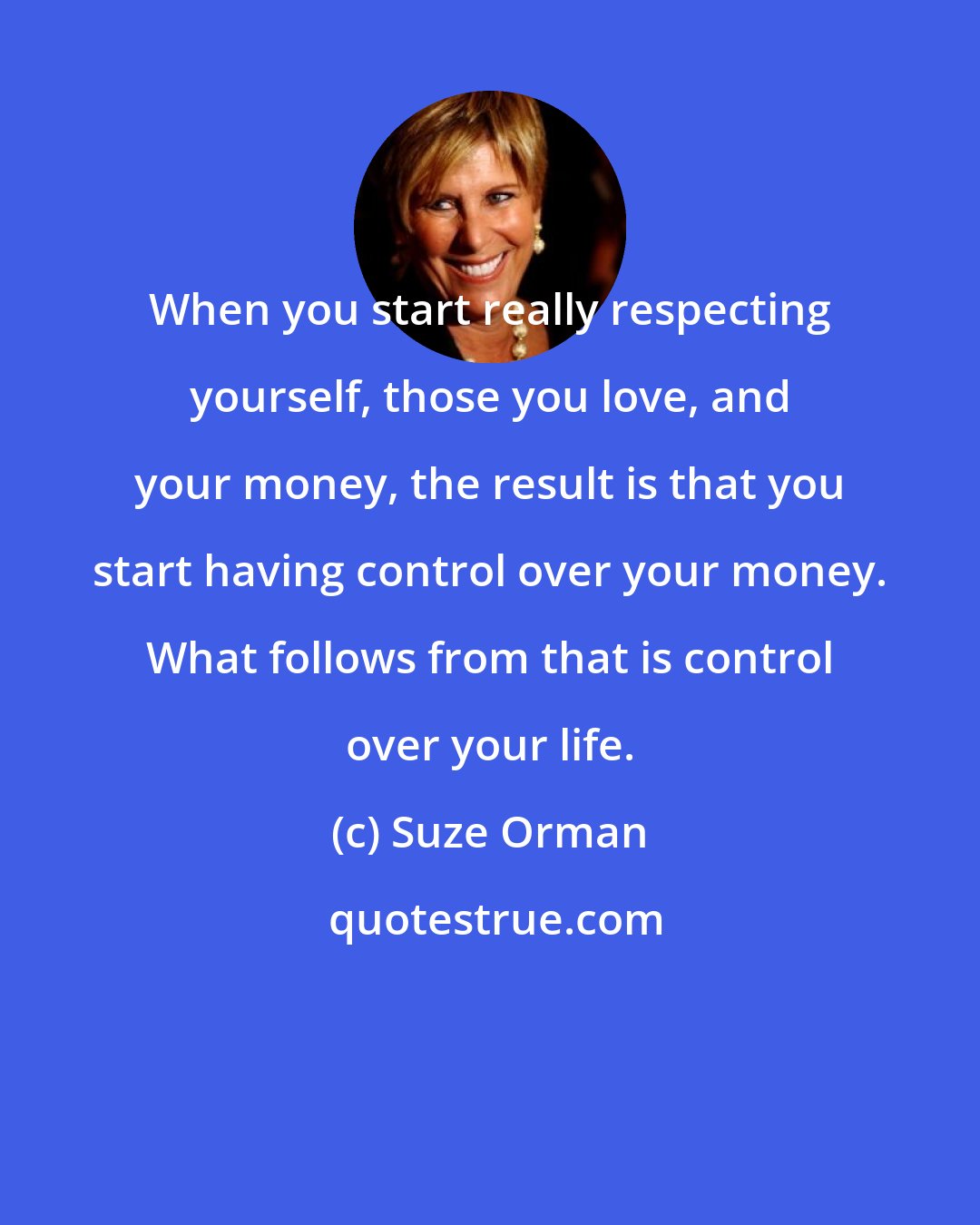 Suze Orman: When you start really respecting yourself, those you love, and your money, the result is that you start having control over your money. What follows from that is control over your life.