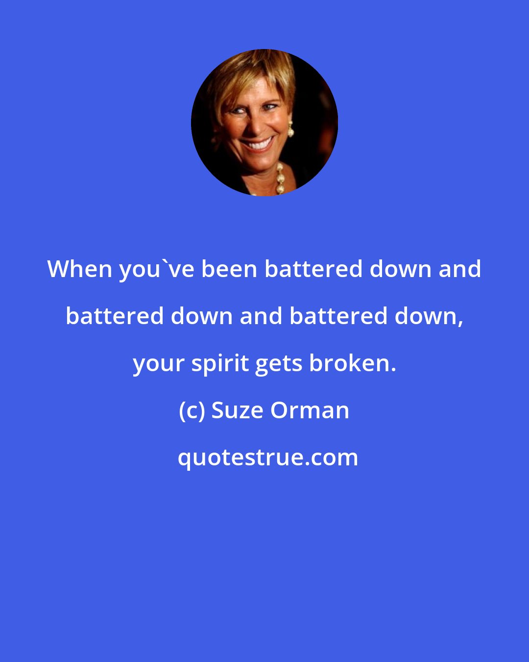 Suze Orman: When you've been battered down and battered down and battered down, your spirit gets broken.