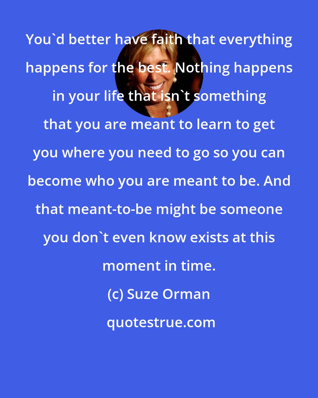 Suze Orman: You'd better have faith that everything happens for the best. Nothing happens in your life that isn't something that you are meant to learn to get you where you need to go so you can become who you are meant to be. And that meant-to-be might be someone you don't even know exists at this moment in time.