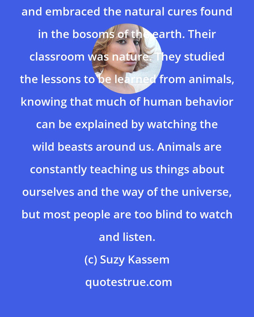 Suzy Kassem: A wealth of knowledge is openly accessible in nature. Our ancestors knew this and embraced the natural cures found in the bosoms of the earth. Their classroom was nature. They studied the lessons to be learned from animals, knowing that much of human behavior can be explained by watching the wild beasts around us. Animals are constantly teaching us things about ourselves and the way of the universe, but most people are too blind to watch and listen.