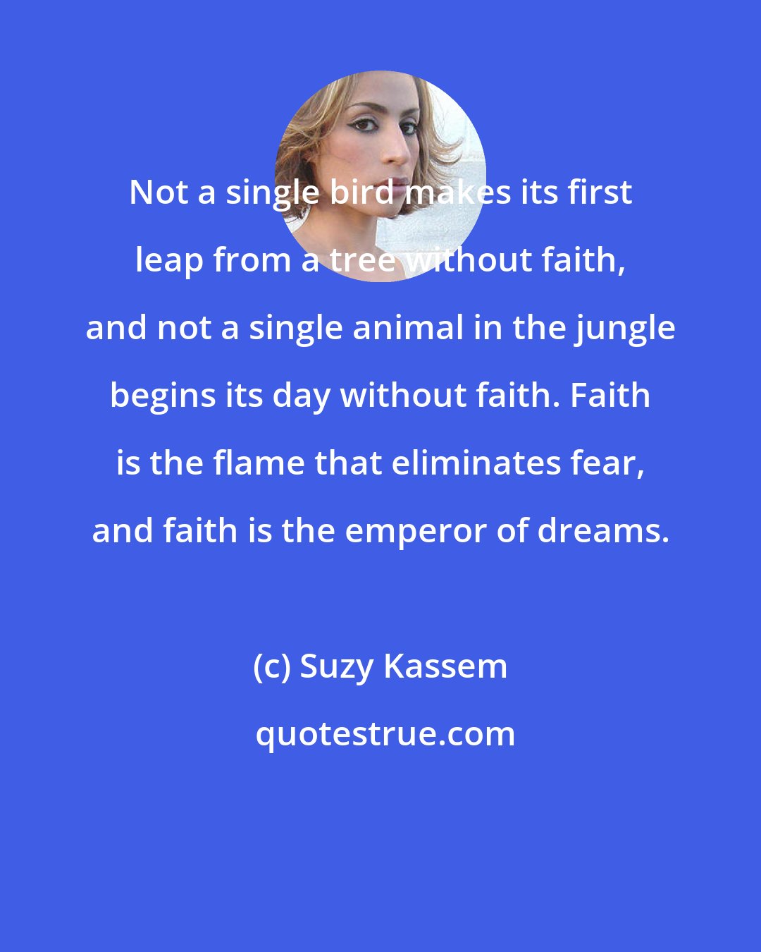 Suzy Kassem: Not a single bird makes its first leap from a tree without faith, and not a single animal in the jungle begins its day without faith. Faith is the flame that eliminates fear, and faith is the emperor of dreams.