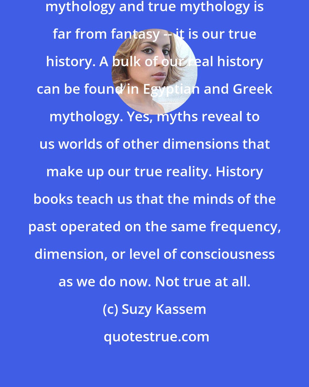 Suzy Kassem: What they teach you as history is mythology and true mythology is far from fantasy -- it is our true history. A bulk of our real history can be found in Egyptian and Greek mythology. Yes, myths reveal to us worlds of other dimensions that make up our true reality. History books teach us that the minds of the past operated on the same frequency, dimension, or level of consciousness as we do now. Not true at all.