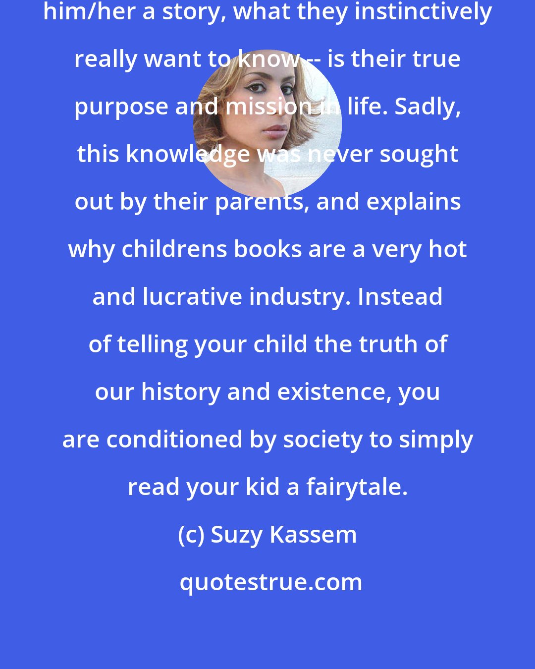 Suzy Kassem: When a child keeps asking you to tell him/her a story, what they instinctively really want to know -- is their true purpose and mission in life. Sadly, this knowledge was never sought out by their parents, and explains why childrens books are a very hot and lucrative industry. Instead of telling your child the truth of our history and existence, you are conditioned by society to simply read your kid a fairytale.