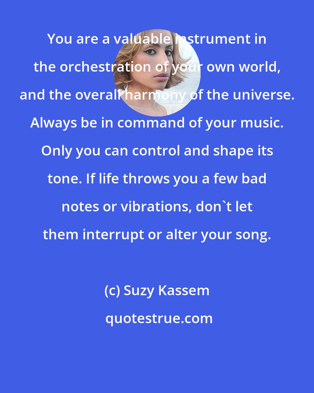 Suzy Kassem: You are a valuable instrument in the orchestration of your own world, and the overall harmony of the universe. Always be in command of your music. Only you can control and shape its tone. If life throws you a few bad notes or vibrations, don't let them interrupt or alter your song.