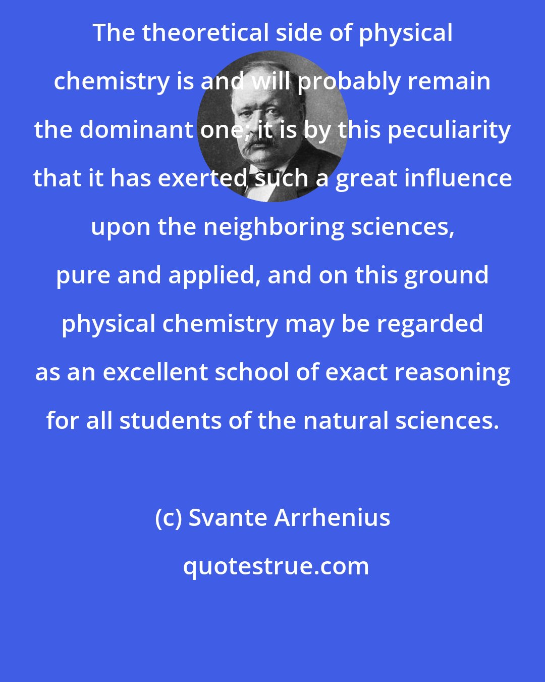 Svante Arrhenius: The theoretical side of physical chemistry is and will probably remain the dominant one; it is by this peculiarity that it has exerted such a great influence upon the neighboring sciences, pure and applied, and on this ground physical chemistry may be regarded as an excellent school of exact reasoning for all students of the natural sciences.