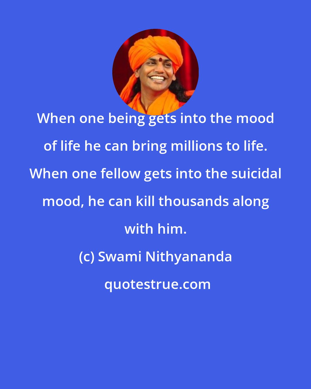 Swami Nithyananda: When one being gets into the mood of life he can bring millions to life. When one fellow gets into the suicidal mood, he can kill thousands along with him.