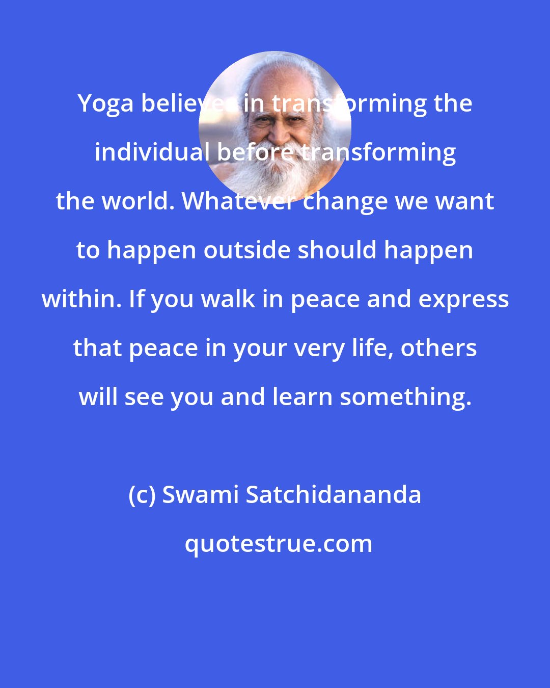 Swami Satchidananda: Yoga believes in transforming the individual before transforming the world. Whatever change we want to happen outside should happen within. If you walk in peace and express that peace in your very life, others will see you and learn something.