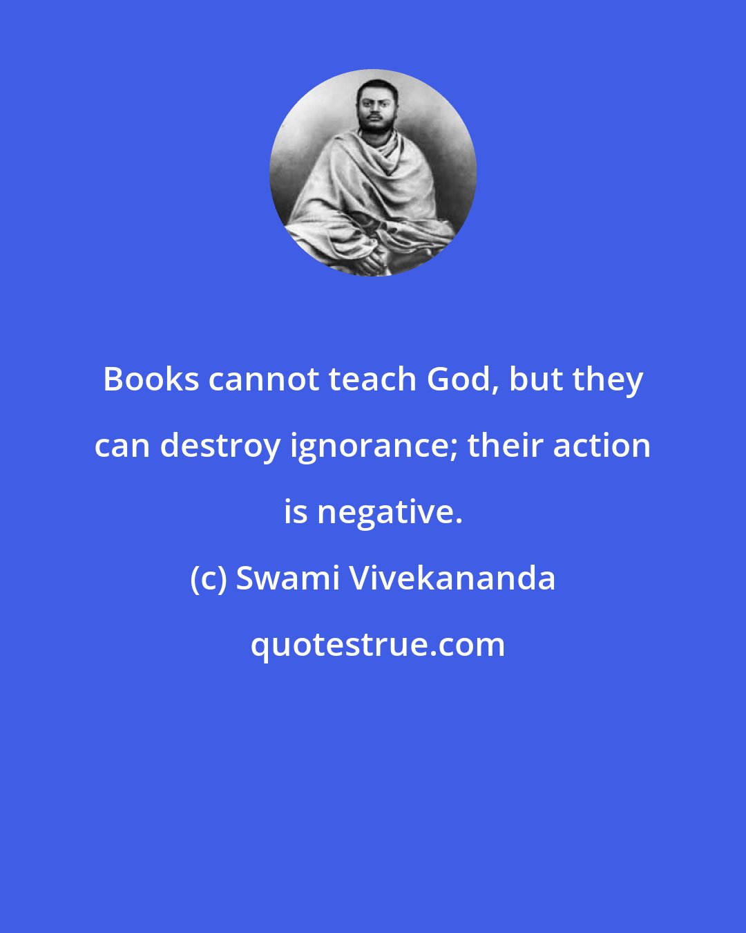 Swami Vivekananda: Books cannot teach God, but they can destroy ignorance; their action is negative.