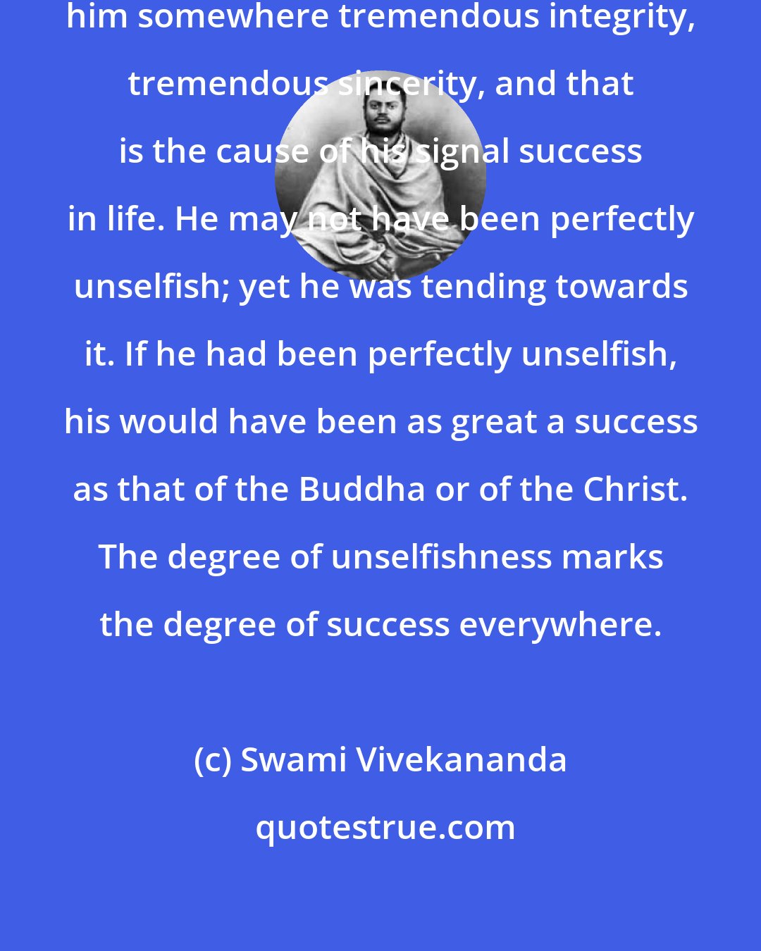 Swami Vivekananda: Every successful man must have behind him somewhere tremendous integrity, tremendous sincerity, and that is the cause of his signal success in life. He may not have been perfectly unselfish; yet he was tending towards it. If he had been perfectly unselfish, his would have been as great a success as that of the Buddha or of the Christ. The degree of unselfishness marks the degree of success everywhere.