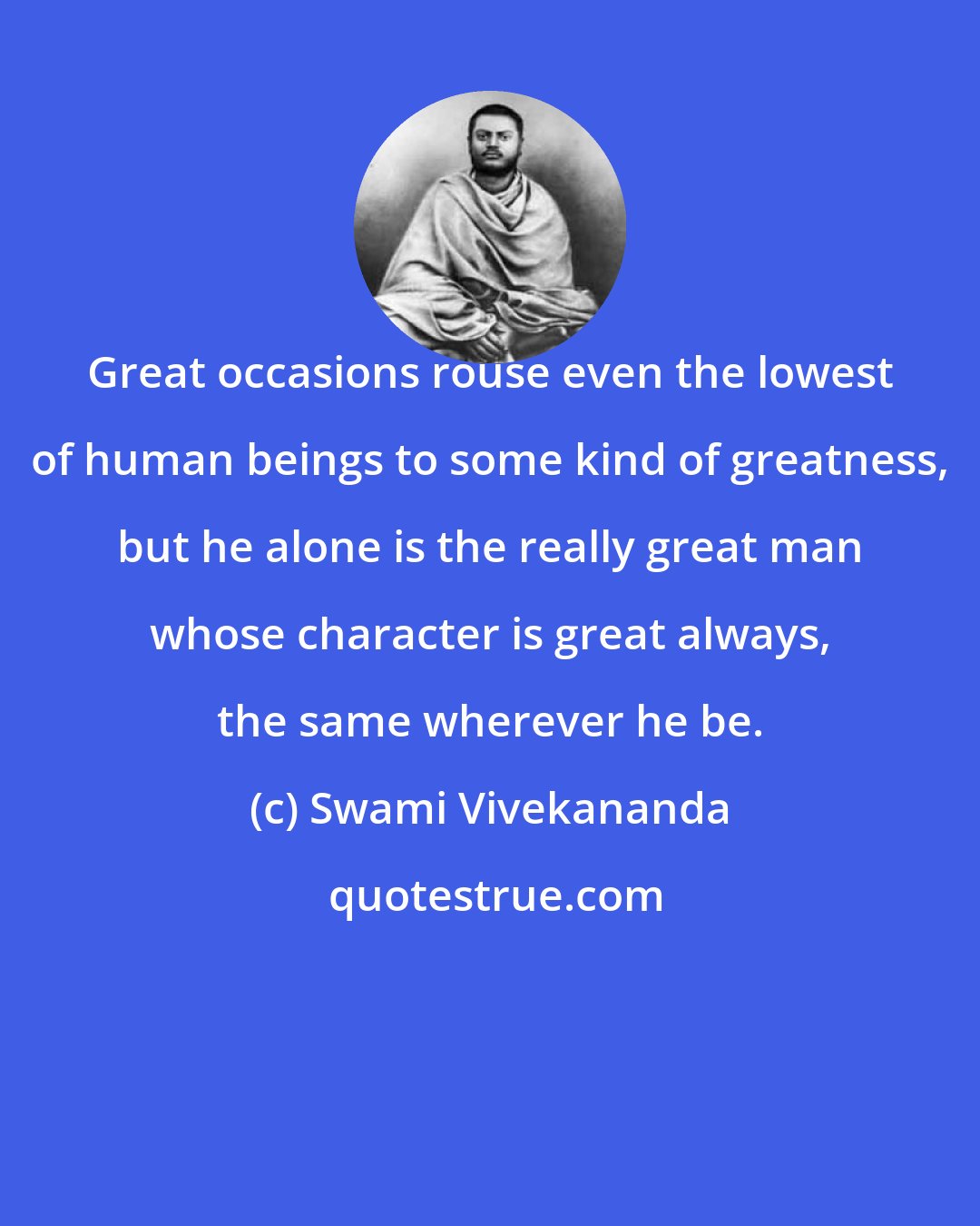 Swami Vivekananda: Great occasions rouse even the lowest of human beings to some kind of greatness, but he alone is the really great man whose character is great always, the same wherever he be.