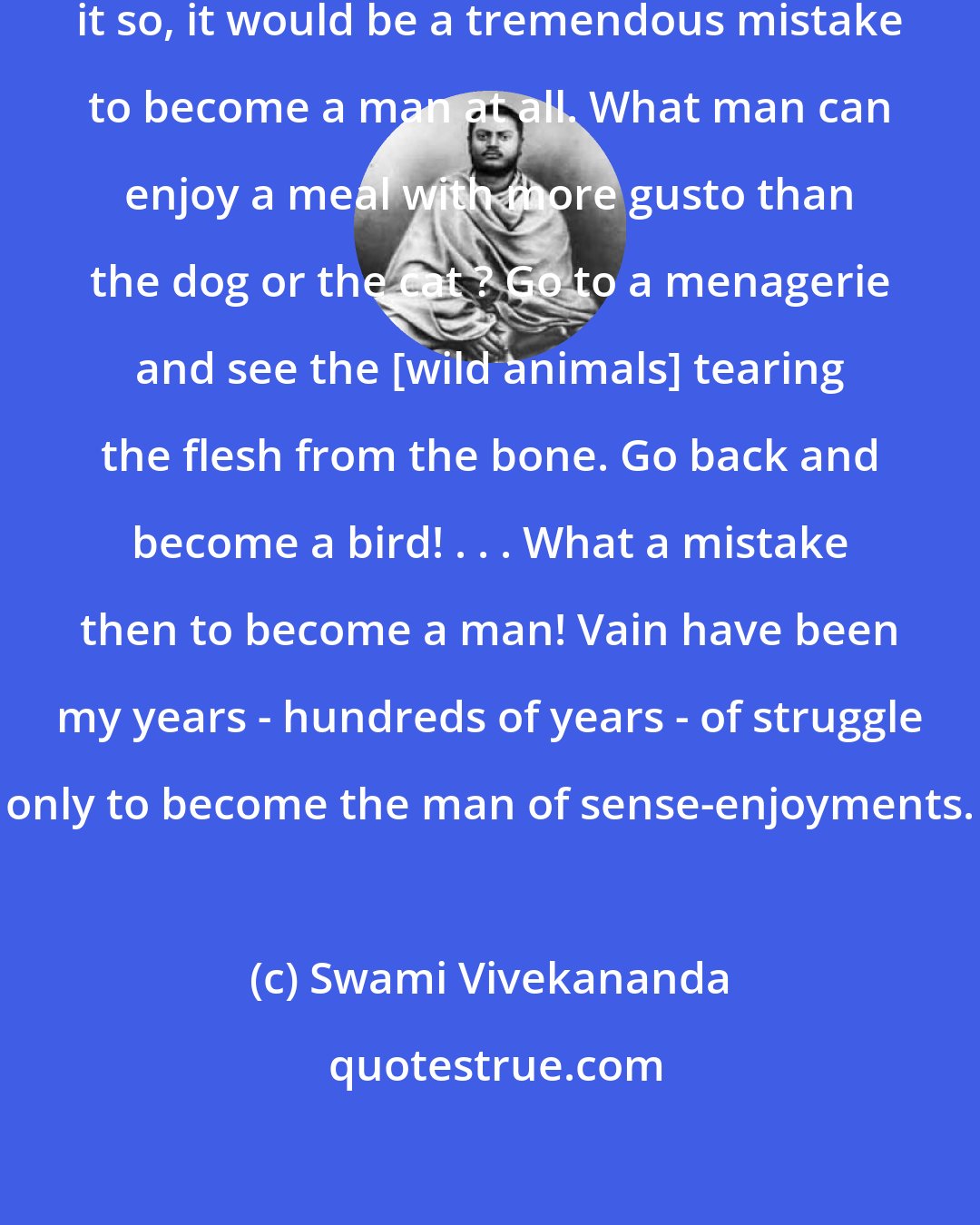 Swami Vivekananda: Is enjoyment the goal of life? Were it so, it would be a tremendous mistake to become a man at all. What man can enjoy a meal with more gusto than the dog or the cat ? Go to a menagerie and see the [wild animals] tearing the flesh from the bone. Go back and become a bird! . . . What a mistake then to become a man! Vain have been my years - hundreds of years - of struggle only to become the man of sense-enjoyments.