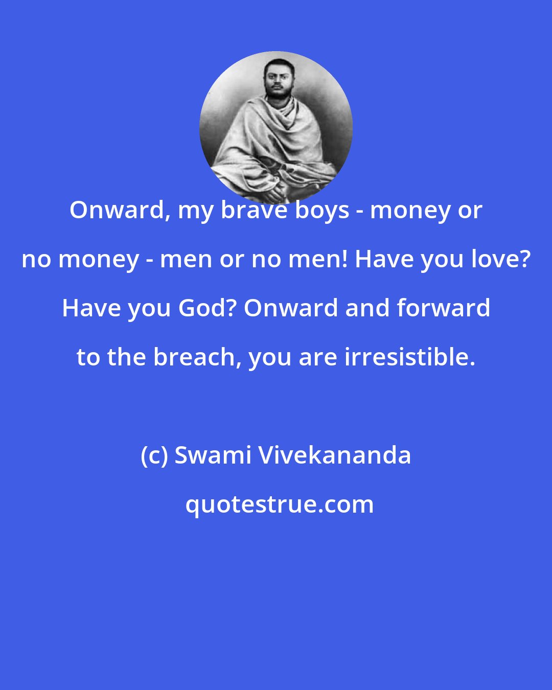 Swami Vivekananda: Onward, my brave boys - money or no money - men or no men! Have you love? Have you God? Onward and forward to the breach, you are irresistible.