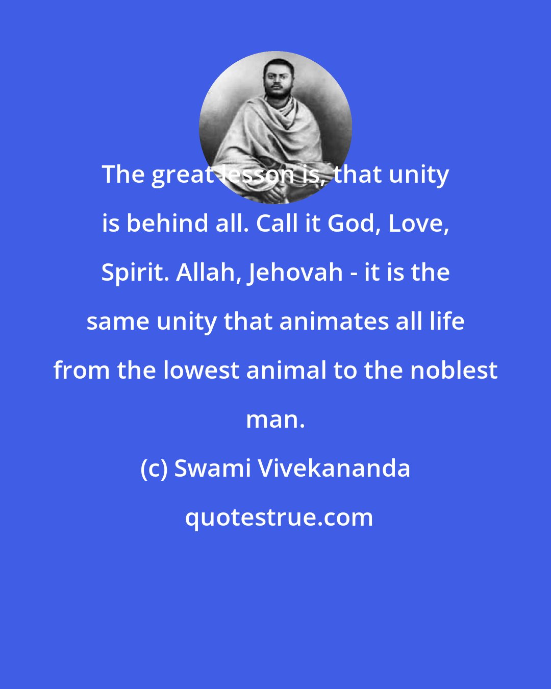 Swami Vivekananda: The great lesson is, that unity is behind all. Call it God, Love, Spirit. Allah, Jehovah - it is the same unity that animates all life from the lowest animal to the noblest man.